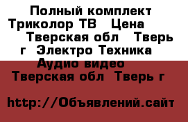 Полный комплект Триколор ТВ › Цена ­ 4 500 - Тверская обл., Тверь г. Электро-Техника » Аудио-видео   . Тверская обл.,Тверь г.